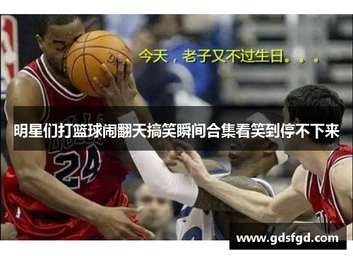 明星们打篮球闹翻天搞笑瞬间合集看笑到停不下来