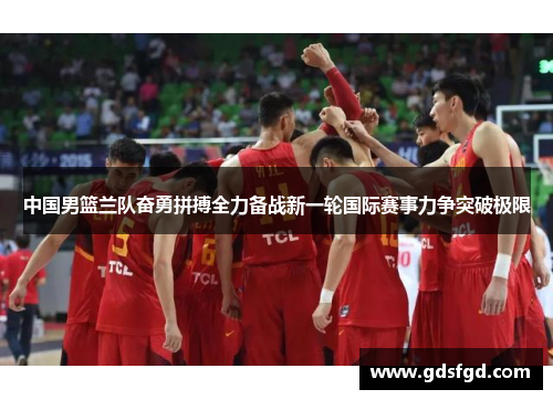 中国男篮兰队奋勇拼搏全力备战新一轮国际赛事力争突破极限