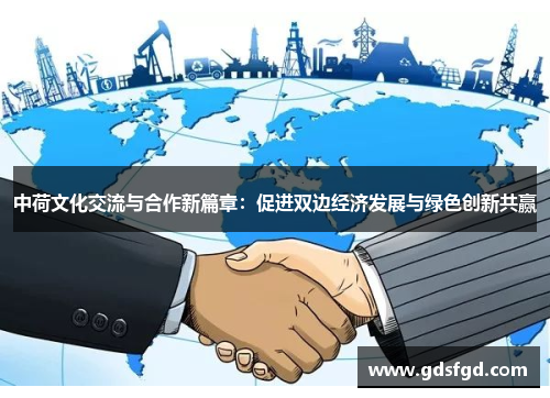 中荷文化交流与合作新篇章：促进双边经济发展与绿色创新共赢